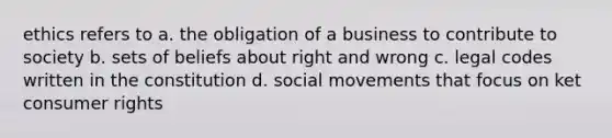 ethics refers to a. the obligation of a business to contribute to society b. sets of beliefs about right and wrong c. legal codes written in the constitution d. <a href='https://www.questionai.com/knowledge/kAXd22OR9c-social-movements' class='anchor-knowledge'>social movements</a> that focus on ket consumer rights