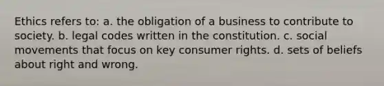 Ethics refers to: a. the obligation of a business to contribute to society. b. legal codes written in the constitution. c. social movements that focus on key consumer rights. d. sets of beliefs about right and wrong.