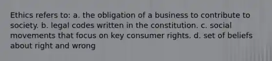 Ethics refers to: a. the obligation of a business to contribute to society. b. legal codes written in the constitution. c. social movements that focus on key consumer rights. d. set of beliefs about right and wrong