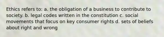 Ethics refers to: a. the obligation of a business to contribute to society. b. legal codes written in the constitution c. social movements that focus on key consumer rights d. sets of beliefs about right and wrong