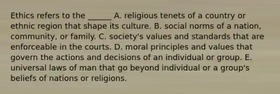 Ethics refers to the ______ A. religious tenets of a country or ethnic region that shape its culture. B. social norms of a nation, community, or family. C. society's values and standards that are enforceable in the courts. D. moral principles and values that govern the actions and decisions of an individual or group. E. universal laws of man that go beyond individual or a group's beliefs of nations or religions.