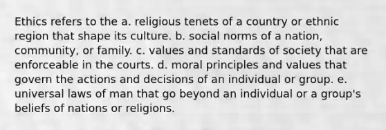 Ethics refers to the a. religious tenets of a country or ethnic region that shape its culture. b. social norms of a nation, community, or family. c. values and standards of society that are enforceable in the courts. d. moral principles and values that govern the actions and decisions of an individual or group. e. universal laws of man that go beyond an individual or a group's beliefs of nations or religions.