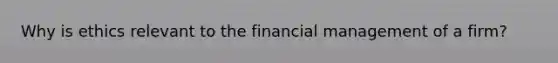 Why is ethics relevant to the financial management of a firm?