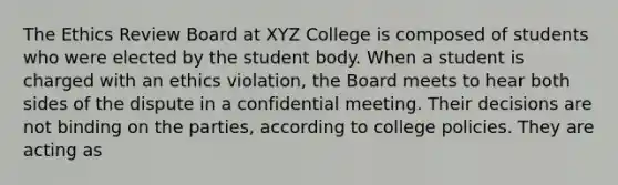 The Ethics Review Board at XYZ College is composed of students who were elected by the student body. When a student is charged with an ethics violation, the Board meets to hear both sides of the dispute in a confidential meeting. Their decisions are not binding on the parties, according to college policies. They are acting as