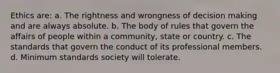 Ethics are: a. The rightness and wrongness of decision making and are always absolute. b. The body of rules that govern the affairs of people within a community, state or country. c. The standards that govern the conduct of its professional members. d. Minimum standards society will tolerate.