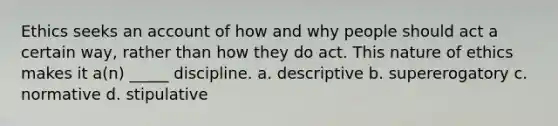 Ethics seeks an account of how and why people should act a certain way, rather than how they do act. This nature of ethics makes it a(n) _____ discipline. a. descriptive b. supererogatory c. normative d. stipulative
