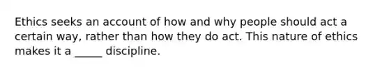 Ethics seeks an account of how and why people should act a certain way, rather than how they do act. This nature of ethics makes it a _____ discipline.