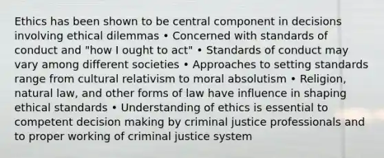 Ethics has been shown to be central component in decisions involving ethical dilemmas • Concerned with standards of conduct and "how I ought to act" • Standards of conduct may vary among different societies • Approaches to setting standards range from cultural relativism to moral absolutism • Religion, natural law, and other forms of law have influence in shaping ethical standards • Understanding of ethics is essential to competent decision making by criminal justice professionals and to proper working of criminal justice system