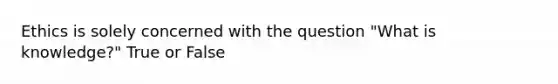 Ethics is solely concerned with the question "What is knowledge?" True or False