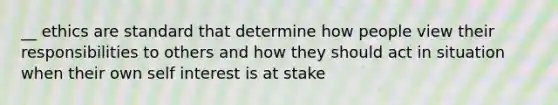 __ ethics are standard that determine how people view their responsibilities to others and how they should act in situation when their own self interest is at stake