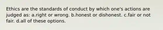 Ethics are the standards of conduct by which one's actions are judged as: a.right or wrong. b.honest or dishonest. c.fair or not fair. d.all of these options.