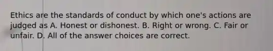 Ethics are the standards of conduct by which one's actions are judged as A. Honest or dishonest. B. Right or wrong. C. Fair or unfair. D. All of the answer choices are correct.