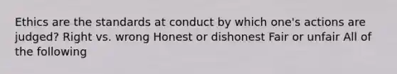 Ethics are the standards at conduct by which one's actions are judged? Right vs. wrong Honest or dishonest Fair or unfair All of the following