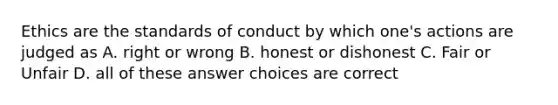 Ethics are the standards of conduct by which one's actions are judged as A. right or wrong B. honest or dishonest C. Fair or Unfair D. all of these answer choices are correct