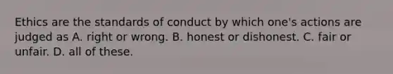 Ethics are the standards of conduct by which one's actions are judged as A. right or wrong. B. honest or dishonest. C. fair or unfair. D. all of these.