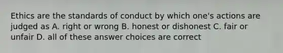 Ethics are the standards of conduct by which one's actions are judged as A. right or wrong B. honest or dishonest C. fair or unfair D. all of these answer choices are correct