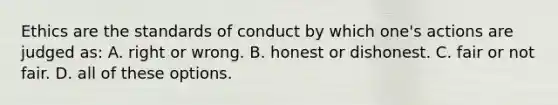 Ethics are the standards of conduct by which one's actions are judged as: A. right or wrong. B. honest or dishonest. C. fair or not fair. D. all of these options.