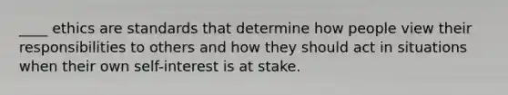 ____ ethics are standards that determine how people view their responsibilities to others and how they should act in situations when their own self-interest is at stake.