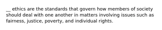 __ ethics are the standards that govern how members of society should deal with one another in matters involving issues such as fairness, justice, poverty, and individual rights.