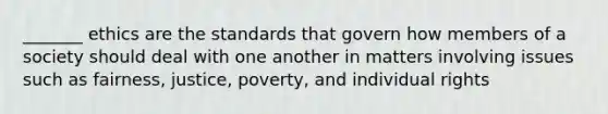 _______ ethics are the standards that govern how members of a society should deal with one another in matters involving issues such as fairness, justice, poverty, and individual rights