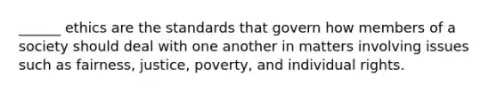 ______ ethics are the standards that govern how members of a society should deal with one another in matters involving issues such as fairness, justice, poverty, and individual rights.