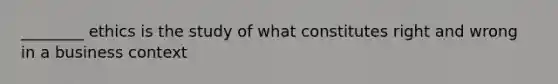 ________ ethics is the study of what constitutes right and wrong in a business context