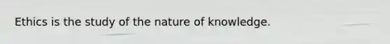 Ethics is the study of the nature of knowledge.