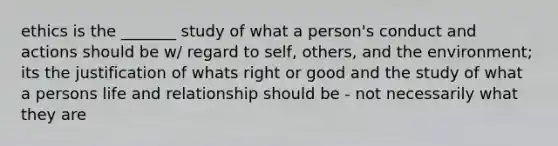 ethics is the _______ study of what a person's conduct and actions should be w/ regard to self, others, and the environment; its the justification of whats right or good and the study of what a persons life and relationship should be - not necessarily what they are