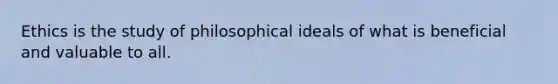 Ethics is the study of philosophical ideals of what is beneficial and valuable to all.