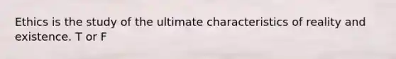 Ethics is the study of the ultimate characteristics of reality and existence. T or F