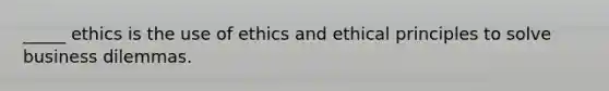 _____ ethics is the use of ethics and ethical principles to solve business dilemmas.