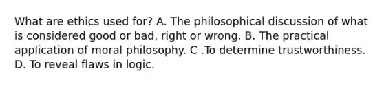 What are ethics used for? A. The philosophical discussion of what is considered good or bad, right or wrong. B. The practical application of moral philosophy. C .To determine trustworthiness. D. To reveal flaws in logic.