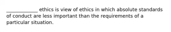 _____________ ethics is view of ethics in which absolute standards of conduct are less important than the requirements of a particular situation.