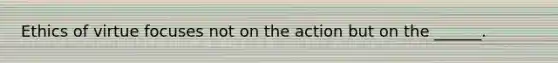 Ethics of virtue focuses not on the action but on the ______.