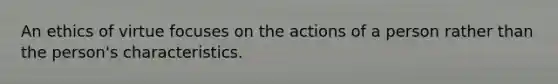 An ethics of virtue focuses on the actions of a person rather than the person's characteristics.