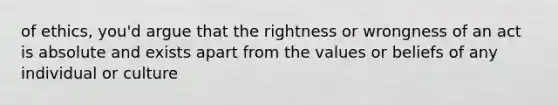 of ethics, you'd argue that the rightness or wrongness of an act is absolute and exists apart from the values or beliefs of any individual or culture