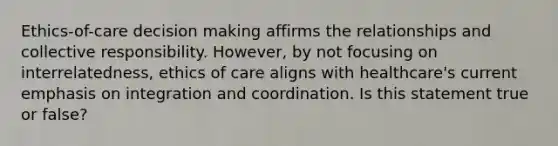 Ethics-of-care decision making affirms the relationships and collective responsibility. However, by not focusing on interrelatedness, ethics of care aligns with healthcare's current emphasis on integration and coordination. Is this statement true or false?