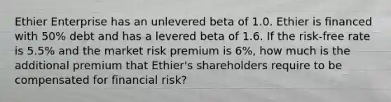 Ethier Enterprise has an unlevered beta of 1.0. Ethier is financed with 50% debt and has a levered beta of 1.6. If the risk-free rate is 5.5% and the market risk premium is 6%, how much is the additional premium that Ethier's shareholders require to be compensated for financial risk?