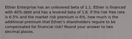 Ethier Enterprise has an unlevered beta of 1.1. Ethier is financed with 40% debt and has a levered beta of 1.6. If the risk free rate is 6.5% and the market risk premium is 6%, how much is the additional premium that Ethier's shareholders require to be compensated for financial risk? Round your answer to two decimal places.