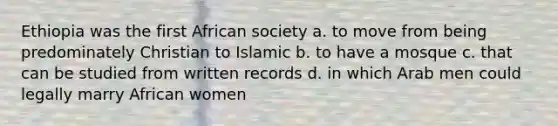 Ethiopia was the first African society a. to move from being predominately Christian to Islamic b. to have a mosque c. that can be studied from written records d. in which Arab men could legally marry African women