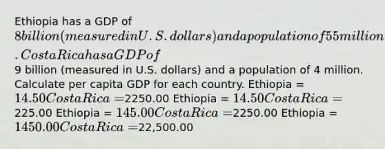 Ethiopia has a GDP of 8 billion (measured in U.S. dollars) and a population of 55 million. Costa Rica has a GDP of9 billion (measured in U.S. dollars) and a population of 4 million. Calculate per capita GDP for each country. Ethiopia = 14.50 Costa Rica =2250.00 Ethiopia = 14.50 Costa Rica =225.00 Ethiopia = 145.00 Costa Rica =2250.00 Ethiopia = 1450.00 Costa Rica =22,500.00