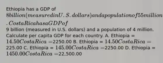 Ethiopia has a GDP of 8 billion (measured in U.S. dollars) and a population of 55 million. Costa Rica has a GDP of9 billion (measured in U.S. dollars) and a population of 4 million. Calculate per capita GDP for each country. A. Ethiopia = 14.50 Costa Rica =2250.00 B. Ethiopia = 14.50 Costa Rica =225.00 C. Ethiopia = 145.00 Costa Rica =2250.00 D. Ethiopia = 1450.00 Costa Rica =22,500.00