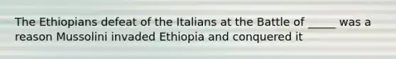 The Ethiopians defeat of the Italians at the Battle of _____ was a reason Mussolini invaded Ethiopia and conquered it