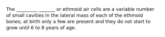 The _________ _______ or ethmoid air cells are a variable number of small cavities in the lateral mass of each of the ethmoid bones; at birth only a few are present and they do not start to grow until 6 to 8 years of age.