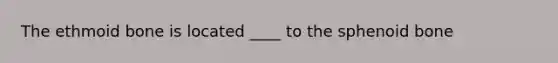 The ethmoid bone is located ____ to the sphenoid bone
