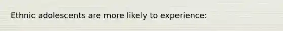 Ethnic adolescents are more likely to experience: