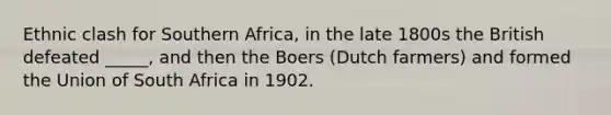 Ethnic clash for Southern Africa, in the late 1800s the British defeated _____, and then the Boers (Dutch farmers) and formed the Union of South Africa in 1902.