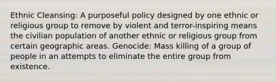 Ethnic Cleansing: A purposeful policy designed by one ethnic or religious group to remove by violent and terror-inspiring means the civilian population of another ethnic or religious group from certain geographic areas. Genocide: Mass killing of a group of people in an attempts to eliminate the entire group from existence.