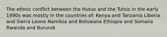 The ethnic conflict between the Hutus and the Tutsis in the early 1990s was mostly in the countries of: Kenya and Tanzania Liberia and Sierra Leone Namibia and Botswana Ethiopia and Somalia Rwanda and Burundi