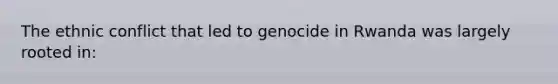 The ethnic conflict that led to genocide in Rwanda was largely rooted in: